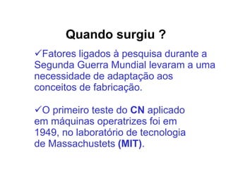 Quando surgiu ?
Fatores ligados à pesquisa durante a
Segunda Guerra Mundial levaram a uma
necessidade de adaptação aos
conceitos de fabricação.
O primeiro teste do CN aplicado
em máquinas operatrizes foi em
1949, no laboratório de tecnologia
de Massachustets (MIT).
 