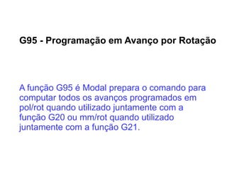 G95 - Programação em Avanço por Rotação
A função G95 é Modal prepara o comando para
computar todos os avanços programados em
pol/rot quando utilizado juntamente com a
função G20 ou mm/rot quando utilizado
juntamente com a função G21.
 