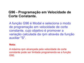 G96 - Programação em Velocidade de
Corte Constante.
A função G96 é Modal e seleciona o modo
de programação em velocidade de corte
constante, cujo objetivo é promover a
variação calculada da rpm através da função
auxiliar "S".
Nota:
A máxima rpm alcançada pela velocidade de corte
constante pode ser limitada programando-se a função
G92.
 