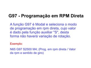 G97 - Programação em RPM Direta
A função G97 é Modal e seleciona o modo
de programação em rpm direta, cujo valor
é dado pela função auxiliar "S", desta
forma não haverá variação de rotação.
Exemplo:
N65 G97 S2500 M4; (Prog. em rpm direta / Valor
da rpm e sentido de giro)
 