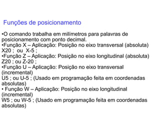 Funções de posicionamento
•O comando trabalha em milímetros para palavras de
posicionamento com ponto decimal.
•Função X – Aplicação: Posição no eixo transversal (absoluta)
X20 ; ou X-5 ;
•Função Z – Aplicação: Posição no eixo longitudinal (absoluta)
Z20 ; ou Z-20 ;
•Função U – Aplicação: Posição no eixo transversal
(incremental)
U5 ; ou U-5 ; (Usado em programação feita em coordenadas
absolutas)
• Função W – Aplicação: Posição no eixo longitudinal
(incremental)
W5 ; ou W-5 ; (Usado em programação feita em coordenadas
absolutas)
 
