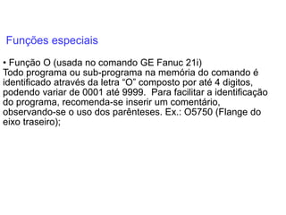 Funções especiais
• Função O (usada no comando GE Fanuc 21i)
Todo programa ou sub-programa na memória do comando é
identificado através da letra “O” composto por até 4 digitos,
podendo variar de 0001 até 9999. Para facilitar a identificação
do programa, recomenda-se inserir um comentário,
observando-se o uso dos parênteses. Ex.: O5750 (Flange do
eixo traseiro);
 