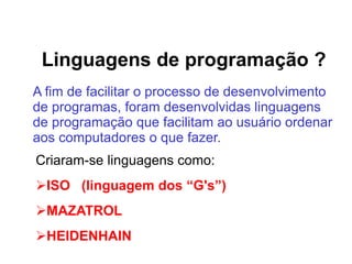 Linguagens de programação ?
A fim de facilitar o processo de desenvolvimento
de programas, foram desenvolvidas linguagens
de programação que facilitam ao usuário ordenar
aos computadores o que fazer.
Criaram-se linguagens como:
ISO (linguagem dos “G's”)
MAZATROL
HEIDENHAIN
 