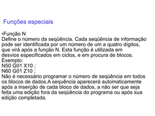 Funções especiais
•Função N
Define o número da seqüência. Cada seqüência de informação
pode ser identificada por um número de um a quatro dígitos,
que virá após a função N. Esta função é utilizada em
desvios especificados em ciclos, e em procura de blocos.
Exemplo:
N50 G01 X10 ;
N60 G01 Z10 ;
Não é necessário programar o número de seqüência em todos
os blocos de dados.A sequência aparecerá automaticamente
após a inserção de cada bloco de dados, a não ser que seja
feita uma edição fora da seqüência do programa ou após sua
edição completada.
 