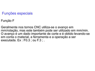 Funções especiais
Função F
Geralmente nos tornos CNC utiliza-se o avanço em
mm/rotação, mas este também pode ser utilizado em mm/min.
O avanço é um dado importante de corte e é obtido levando-se
em conta o material, a ferramenta e a operação a ser
executada. Ex : F0.3 ; ou F.3 ; .
 