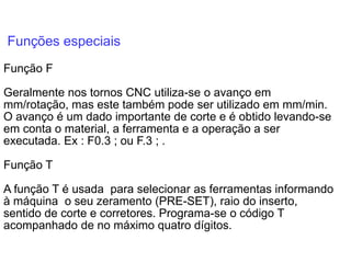Funções especiais
Função F
Geralmente nos tornos CNC utiliza-se o avanço em
mm/rotação, mas este também pode ser utilizado em mm/min.
O avanço é um dado importante de corte e é obtido levando-se
em conta o material, a ferramenta e a operação a ser
executada. Ex : F0.3 ; ou F.3 ; .
Função T
A função T é usada para selecionar as ferramentas informando
à máquina o seu zeramento (PRE-SET), raio do inserto,
sentido de corte e corretores. Programa-se o código T
acompanhado de no máximo quatro dígitos.
 