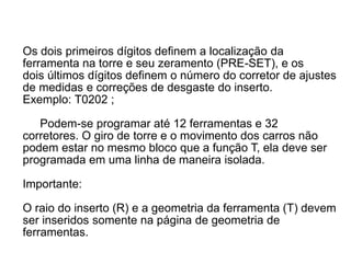 Os dois primeiros dígitos definem a localização da
ferramenta na torre e seu zeramento (PRE-SET), e os
dois últimos dígitos definem o número do corretor de ajustes
de medidas e correções de desgaste do inserto.
Exemplo: T0202 ;
Podem-se programar até 12 ferramentas e 32
corretores. O giro de torre e o movimento dos carros não
podem estar no mesmo bloco que a função T, ela deve ser
programada em uma linha de maneira isolada.
Importante:
O raio do inserto (R) e a geometria da ferramenta (T) devem
ser inseridos somente na página de geometria de
ferramentas.
 