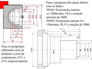 Faça o programa das peças abaixo
com os dados:
T0101=Ferramenta externa
vc=200m/min, f 0,2 e rotação
máxima de 3600.
T0303=Ferramenta interna Vc=
150m/min, f0,15 e rotação de 3000.
Faça os programas
utilizando ciclo de
desbaste e ciclo de
acabamento, G71 e
G7o respectivamente.
 