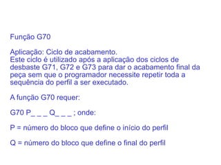 Função G70
Aplicação: Ciclo de acabamento.
Este ciclo é utilizado após a aplicação dos ciclos de
desbaste G71, G72 e G73 para dar o acabamento final da
peça sem que o programador necessite repetir toda a
sequência do perfil a ser executado.
A função G70 requer:
G70 P_ _ _ Q_ _ _ ; onde:
P = número do bloco que define o início do perfil
Q = número do bloco que define o final do perfil
 