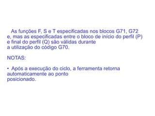 As funções F, S e T especificadas nos blocos G71, G72
e, mas as especificadas entre o bloco de início do perfil (P)
e final do perfil (Q) são válidas durante
a utilização do código G70.
NOTAS:
• Após a execução do ciclo, a ferramenta retorna
automaticamente ao ponto
posicionado.
 