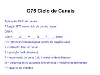 G75 Ciclo de Canais
Aplicação: Ciclo de canais.
A função G75 como ciclo de canais requer:
G75 R_ _ _ ;
G75 X_ _ _ Z_ _ _ P_ _ _ Q_ _ _ F_ _ _ ; onde:
R = retorno incremental para quebra de cavaco (raio)
X = diâmetro final do canal
Z = posição final (absoluto)
P = incremento de corte (raio / milésimo de milímetro)
Q = distância entre os canais (incremental / milésimo de milímetro)
F = avanço de trabalho
 
