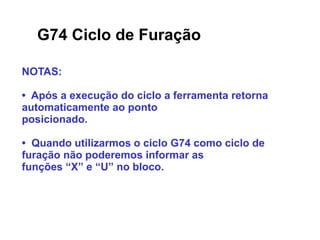 G74 Ciclo de Furação
NOTAS:
• Após a execução do ciclo a ferramenta retorna
automaticamente ao ponto
posicionado.
• Quando utilizarmos o ciclo G74 como ciclo de
furação não poderemos informar as
funções “X” e “U” no bloco.
 