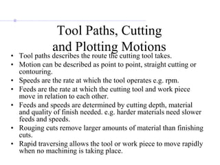 Tool Paths, Cutting
and Plotting Motions
• Tool paths describes the route the cutting tool takes.
• Motion can be described as point to point, straight cutting or
contouring.
• Speeds are the rate at which the tool operates e.g. rpm.
• Feeds are the rate at which the cutting tool and work piece
move in relation to each other.
• Feeds and speeds are determined by cutting depth, material
and quality of finish needed. e.g. harder materials need slower
feeds and speeds.
• Rouging cuts remove larger amounts of material than finishing
cuts.
• Rapid traversing allows the tool or work piece to move rapidly
when no machining is taking place.
 
