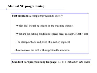 Manual NC programming
Part program: A computer program to specify
- Which tool should be loaded on the machine spindle;
- What are the cutting conditions (speed, feed, coolant ON/OFF etc)
- The start point and end point of a motion segment
- how to move the tool with respect to the machine.
Standard Part programming language: RS 274-D (Gerber, GN-code)
 