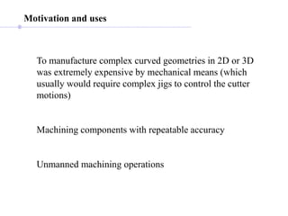 Motivation and uses
To manufacture complex curved geometries in 2D or 3D
was extremely expensive by mechanical means (which
usually would require complex jigs to control the cutter
motions)
Machining components with repeatable accuracy
Unmanned machining operations
 