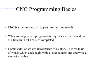 CNC Programming Basics
• CNC instructions are called part program commands.
• When running, a part program is interpreted one command line
at a time until all lines are completed.
• Commands, which are also referred to as blocks, are made up
of words which each begin with a letter address and end with a
numerical value.
 