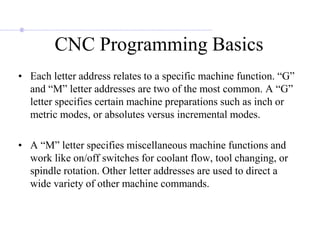 CNC Programming Basics
• Each letter address relates to a specific machine function. “G”
and “M” letter addresses are two of the most common. A “G”
letter specifies certain machine preparations such as inch or
metric modes, or absolutes versus incremental modes.
• A “M” letter specifies miscellaneous machine functions and
work like on/off switches for coolant flow, tool changing, or
spindle rotation. Other letter addresses are used to direct a
wide variety of other machine commands.
 