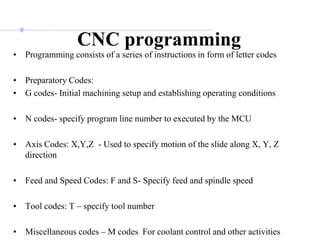 • Programming consists of a series of instructions in form of letter codes
• Preparatory Codes:
• G codes- Initial machining setup and establishing operating conditions
• N codes- specify program line number to executed by the MCU
• Axis Codes: X,Y,Z - Used to specify motion of the slide along X, Y, Z
direction
• Feed and Speed Codes: F and S- Specify feed and spindle speed
• Tool codes: T – specify tool number
• Miscellaneous codes – M codes For coolant control and other activities
CNC programming
 
