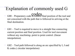Explanation of commonly used G
codes
• G00 – Preparatory code to control final position of the tool and
not concerned with the path that is followed in arriving at the
final destination.
• G01 – Tool is required to move in a straight line connecting
current position and final position. Used for tool movement
without any machining- point to point control. (linear
interpolation)
• G02 – Tool path followed is along an arc specified by I, J and
K codes.( circular interpolation)
 