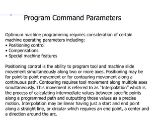 Optimum machine programming requires consideration of certain
machine operating parameters including:
• Positioning control
• Compensations
• Special machine features
Positioning control is the ability to program tool and machine slide
movement simultaneously along two or more axes. Positioning may be
for point-to-point movement or for contouring movement along a
continuous path. Contouring requires tool movement along multiple axes
simultaneously. This movement is referred to as “Interpolation” which is
the process of calculating intermediate values between specific points
along a programmed path and outputting those values as a precise
motion. Interpolation may be linear having just a start and end point
along a straight line, or circular which requires an end point, a center and
a direction around the arc.
Program Command Parameters
 