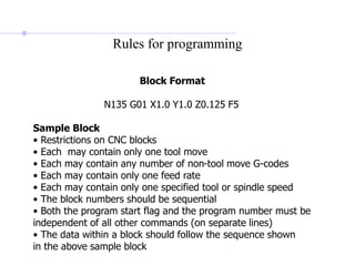 Rules for programming
Block Format
N135 G01 X1.0 Y1.0 Z0.125 F5
Sample Block
• Restrictions on CNC blocks
• Each may contain only one tool move
• Each may contain any number of non-tool move G-codes
• Each may contain only one feed rate
• Each may contain only one specified tool or spindle speed
• The block numbers should be sequential
• Both the program start flag and the program number must be
independent of all other commands (on separate lines)
• The data within a block should follow the sequence shown
in the above sample block
 