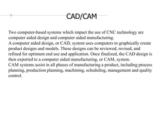 Two computer-based systems which impact the use of CNC technology are
computer aided design and computer aided manufacturing.
A computer aided design, or CAD, system uses computers to graphically create
product designs and models. These designs can be reviewed, revised, and
refined for optimum end use and application. Once finalized, the CAD design is
then exported to a computer aided manufacturing, or CAM, system.
CAM systems assist in all phases of manufacturing a product, including process
planning, production planning, machining, scheduling, management and quality
control.
CAD/CAM
 