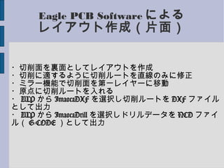 Eagle PCB Software による
レイアウト作成（片面）
・切削面を裏面としてレイアウトを作成
・切削に適するように切削ルートを直線のみに修正
・ミラー機能で切削面を第一レイヤーに移動
・原点に切削ルートを入れる
・ ULP から ImaocaDXF を選択し切削ルートを DXF ファイル
として出力
・ ULP から ImaocaDrill を選択しドリルデータを NCD ファイ
ル（ G-CODE ）として出力
 