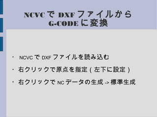 NCVC で DXF ファイルから
G-CODE に変換
・ NCVC で DXF ファイルを読み込む
・右クリックで原点を指定（左下に設定）
・右クリックで NC データの生成 -> 標準生成
 