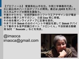 【プロフィール】 愛媛県松山市在住。今岡工学事務所代表。
主に組込系のハード及びソフトの開発。最近は FPGA を用いた
カスタムチップの開発を請負う。
本業のかたわら、技術評論社のソフトウエアデザイン及び電波
新聞社の電子工作マガジン、日経 Linux 等に寄稿。
その他各種オンライメディアに記事を提供。
今まで日本 Android の会のイベントや雑誌を通して Android デバイ
スで動作する音声認識ロボット「ドロンくん」や放射線自動観
測 BOT 「 Imaocande 」などを発表。
@imaoca
imaoca@gmail.com
 