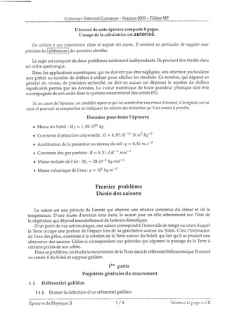 ConcoursNational Commun - Session2009- FilièreMP
Ljénoncéde cetteépreuvecomporteI pages.
[/usagede la calculatriceestautorisé.
On aeilleraà uneprésentationclaireet soigtéedescopies.Il conuienten particulierderappelernuec
précisionltt F"tet"** I clesqttestionsaborclées'
Le sujetestcomposéde deux problèmestotalernentindépendants.Ils peuvent êtretraitésdans
un ordre quelconque.
Dans lesapplicationsnumériques,qui ne doivent pas êtrenégligées,une attentionparticuiière
seraprêtéeau nombre de chiffresà utiliser pour afficherles résultats.Ce nombre,qui dépend en
généraldu niveau de précisionrecherché,ne doit en aucun casdépasserIe nombre de chiffres
significatifspermis par les données.La valeur numérique de toute grandeur physique doit être
accompagnéede sonunité dansle systèmeinternationaldesunités(SI).
Si,au coursdel'épreuae,un cnndidatrepèrecequilui sembleêtreuneerreurd'énoncë,il Iesignnlesur str
copieetpourntitsacontpositionenindiquantlesraisonsdesinitiatirsesqtt'il estamenéà prendre.
Données pour toute l'éPreuve
r Massedu Soleil: Ms :1, 99.1030kg
o Constanted'attractionuniverselle: G : 6,67.10-1rN.^2 .lrg-2
o Accé1érationd.ela pesanteurau niveaudu soli I : 9,87m.s-z
r Constantedes gazparfaits:Â : 8,3I J.K-r.mol-L
. Massemolairede I'air: Mo:29.10-3 kg.mol-t
o Massevolumiqued.el'eau: p : 103kg.*-3
Premier problème
Durée dessaisons
La saisonest une période de l'année qui observeune relative constancedu climat et de la
température.D'une durée d'environ trois mois, la saisonjoue un rôle déterminantsur l'état de
la végétationqui dépendessentiellementde facteursclimatiques.
D'un point de vue astronomique,unesaisoncorrespondà l'intervalledetempsau coursduquel
la Terreoccupeune portion de l'espacelors de sagravitation autour du Soleil.C'estl'jnclinaison
de l'axe despôles,combinéeà la rotation de la Terreautour du Soleil,qui fait qu'il seproduit une
alternancedessaisons.Celles-cicorrespondentaux périodesqui séparentle passagede la Terreà
certainspoints de sonorbite.
Dansceproblème,on étudie1emouvement dela Terredansle référentieihéliocentrique7?ceni-ré
au centre.9du Soleiiet supposégaliléen.
1è" partie
Propriétés généralesdu mouvement
1.1. Référentiel galiléen
1.1.1. Donnerla définition d'un référentieigaliléen.
+.
Epreuvede PhysiqueII 7 / B Tonrnez ia page S.VP.
 