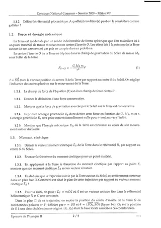 ConcoursNational Commun- Session2009- FilièreMP
1.L.2. Définir le référentielgéocenfrique.A quelle(s)condition(s)peut-onle considérercorune
galiléen?
1,.2, Force et énergie mécanique
La Terreestmodéliséepar un solideindéformablede forme sphériqueque l'on assimileraici à
un point matériel de massern situéen son cenked'inertie O. Leseffetsliésà Ia rotation de la Terre
autourde sonaxene sontpaspris encomptedansceproblème-
Le centred'inertie O de Ia Terresedéplacedansle champde gravitationdu Soleiide masseMg
sousl'effet de la force:
: G M s m -
f Ç : ô : - - - - - _ ; - l
,' : Sô étantle vecteurpositiondu centreO deia Terrepar rapport au centre,9du Soleil.Orrnéglige
i'influencedesautresplanètessurle mouvementde Ia Terre.
1.2.1. Le champ de forcede l'équation(1)est-iiun champde forcecentral?
1.2.2. Donner 1adéfinition d'une forceconservative.
1.2.3. Montrer quela forceclegravitationexercéepar le Soleilsur la Terreestconservative.
1.2.4. Exprimer l'énergiepotentielle-Eodont dérive cetteforceen fonction de G, Ms, m êt r.
L énergiepotentielleE, serapriseconventionnellementnulle pour r tendantversf infini.
1.2.S. Montrer que l'énergiemécaniqueErnde la Terreestconstanteau coursde son mouve-
ment autour du Soleil.
1.3. Moment cinétique
1.3.1. Définir le vecteurmoment cinétiqueis de ia Terredansle référentielR, parrapport au
centre,Sdu Soleil.
1.3.2. Énoncerle théorèmedu momentcinétiquepour un point matériel.
1.3.3. En appliquant à Ia Terrele théorèmedu moment cinétiquepar rapport au point ,9,
montrerque sonmomentcinétique-Lgestun vecteurconstant.
1.3.4. En déduirequela kajectoiresuiviepar la Terreautourdu Soleilestentièrementcontenue
dansun plan fixe II. Commentestsituéie pian de cettetrajectoirepar rapport au vecteurmoment
1 1 f 6 1 1 d 1 1 o t , à a
r q r r ! ^ Y s v ! J ,
1.3.g. Pour la suite,on pose: i, : mCû,où 17estun vecteurunitairefixe dansle référentiel
héliocentrique1?et C uneconstante.
Dans le plan fI de sa trajectoire,on repèrela position dT_fntre d'inertie de la Terre O en
coordonnéespolaires(r,0) définiesparr: SO et0 : (SOo,,SO)(figure1-a).Ooestlaposition
de O à une datechoi.siecommeorigine.(ùr,ûe)étantla baselocaleassociéeà cescoordonnées.
(1)
Épreuvede PhysiqueII ) / R
 