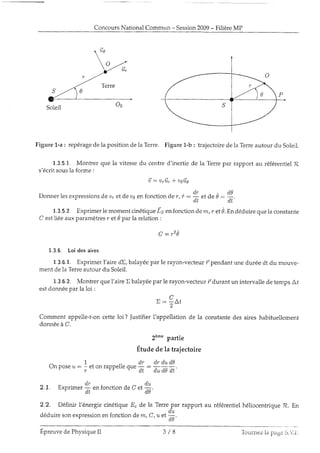 ConcoursNationalCommun - Session2009- FilièreMP
P
,9
Figure 1.-a: repéragede la positionde ia Terre. Figure 1-b : trajectoirede la Terreautour du Soleil.
1.3.5.1. Montrer que Ia vitessedu centred'inertie de la Terrepar rapport au référentielR
s'écritsousla forme :
û : u r û , r * u 6 û , 6
Donnerlesexpressionsd.eo. et d.euden fonctionde r, i :
ff "t
a" e :
#.
1.3.5.2. Exprimeriemomentcinétique15 enfonctionde m, r et0.Endéd.uirequela constante
C estliéeaux paramètresr et 0 parla relation:
C : r 2 0
1.3.6. Loidesaires
1.3.6.1. ExprimerL'atredE,balayéepar le rayon-vecteurr-pendantuneduréedt du mouve-
ment de1aTerreautour du Soleil.
1.3.6.2. Montrer quel'aire X balayéepar le rayon-vecteurf,durant un intervallede tempsÀl
estdonnéepar la loi :
a
x : r A f
cette loi ? Justifierl'appellation de la constantedes aires habituellement
2è*" partie
Étude de la trajectoire
1 ,, dr drdud9
Un pOSeu : - et on rapperleque -; : -- -;;.
-
T
-
dL d,u d.a 0,t
- d r , d u
2.1. Exprimer - enfonctionde C et -
-
d . L
* ' " "
d 0 '
2.2. Définir l'énergiecinétiqueE" de la Terrepar rapport au référentielhéliocentriqueR. En
déduiresonexpressionenfonctiond.em, C, u et .o,a
Comment appelle-t-on
donnéeà C.
EpreuvedePhysiqueII 3 / 8 To'.in'Lezia page 3.1.i'.
 