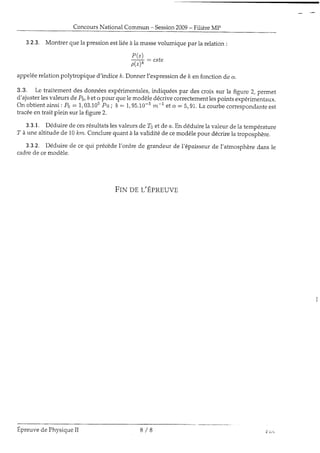 ConcoursNational Commun - Session2009- FilièreMp
3.2.3. Montrer quela pressionestiiéeàia massevolumique par la relation:
P(z
ffi
--
"tt"
appeléerelationpolytropique d'indice ,k.Donnerl'expressionde ,ken fonctionde a.
3.3. Le traitement des donnéesexpérimentales,indiquéespar des croix sur ia figure 2, permet
d'ajusteriesvaleursde Po,beta pour quelemodèledécrivecorrectementlespointsexpérimèntaux.
Onobtientainsi:Po:1,03.105Pa; b:1,95.10-sm-L eta:5,91. Lacourbecorrespondanteest
tracéeen trait plein sur 1afigure2.
3.3.1. Déduire de cesrésultatsiesvaleursde 7s et de a.En déduirela valeur de la température
7 à rrnealtitude de 10lcm.Conclurequant à la validité de cemodèlepour décrirela troposphère.
3.3.2. Déduire de cequi précèdel'ordre de grandeurde l'épaisseurde l'atmosphèredansle
cadrede cemodèIe.
FrNng L'ÉpRguvn
Epreuvede PhysiqueiI 8 / 8
 