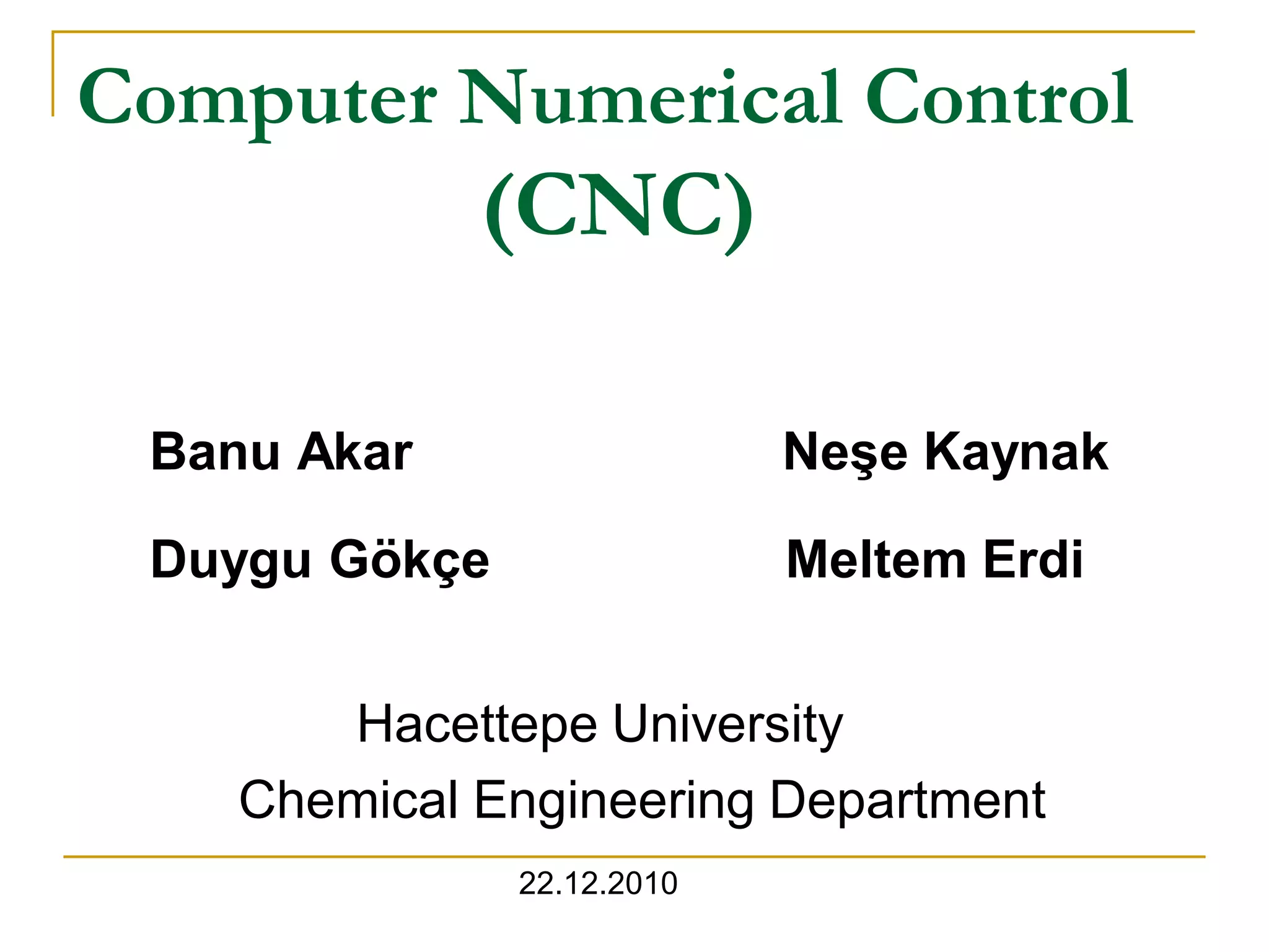 Computer Numerical Control 
(CNC) 
Banu Akar Neşe Kaynak 
Duygu Gökçe Meltem Erdi 
Hacettepe University 
Chemical Engineering Department 
22.12.2010 
 