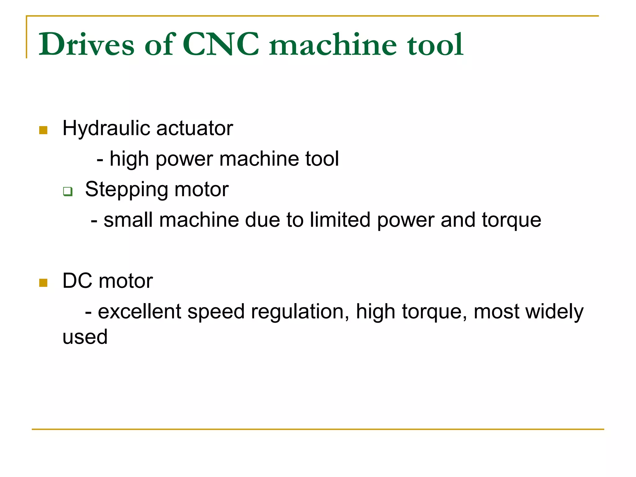 Drives of CNC machine tool 
 Hydraulic actuator 
- high power machine tool 
 Stepping motor 
- small machine due to limited power and torque 
 DC motor 
- excellent speed regulation, high torque, most widely 
used 
 
