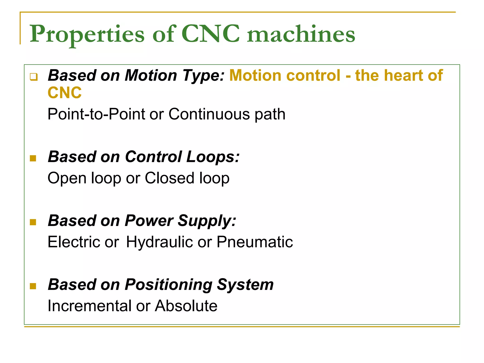 Properties of CNC machines 
 Based on Motion Type: Motion control - the heart of 
CNC 
Point-to-Point or Continuous path 
 Based on Control Loops: 
Open loop or Closed loop 
 Based on Power Supply: 
Electric or Hydraulic or Pneumatic 
 Based on Positioning System 
Incremental or Absolute 
 