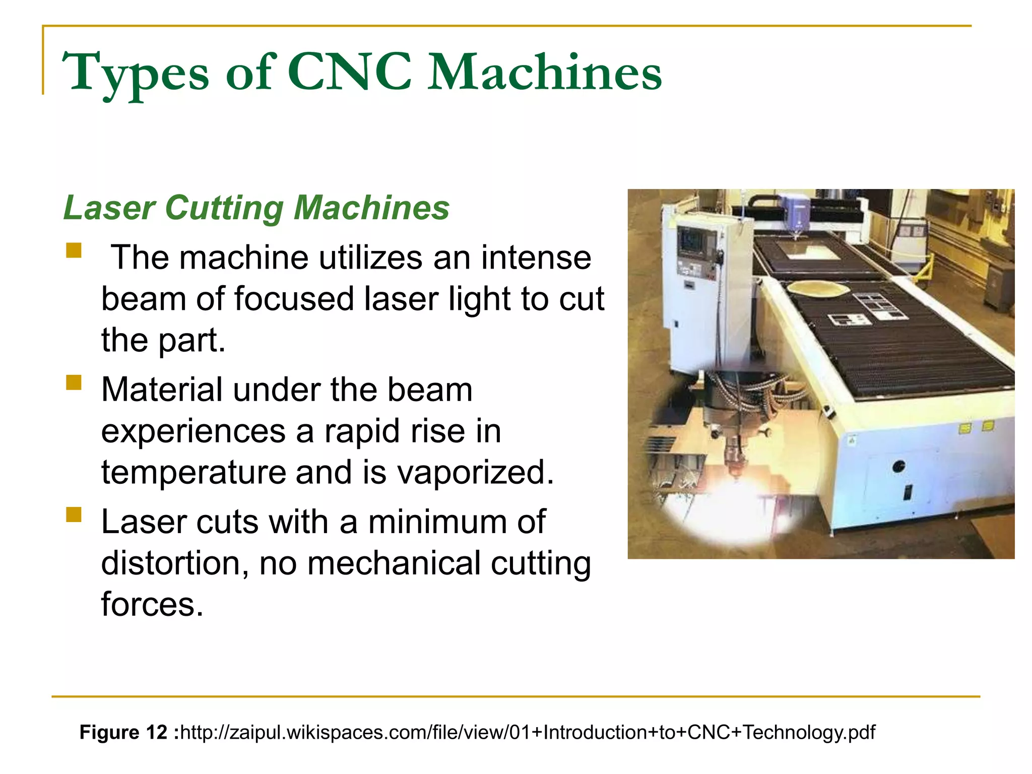 Types of CNC Machines 
Laser Cutting Machines 
 
The machine utilizes an intense 
beam of focused laser light to cut 
the part. 
 
Material under the beam 
experiences a rapid rise in 
temperature and is vaporized. 
 
Laser cuts with a minimum of 
distortion, no mechanical cutting 
forces. 
Figure 12 :http://zaipul.wikispaces.com/file/view/01+Introduction+to+CNC+Technology.pdf 
 