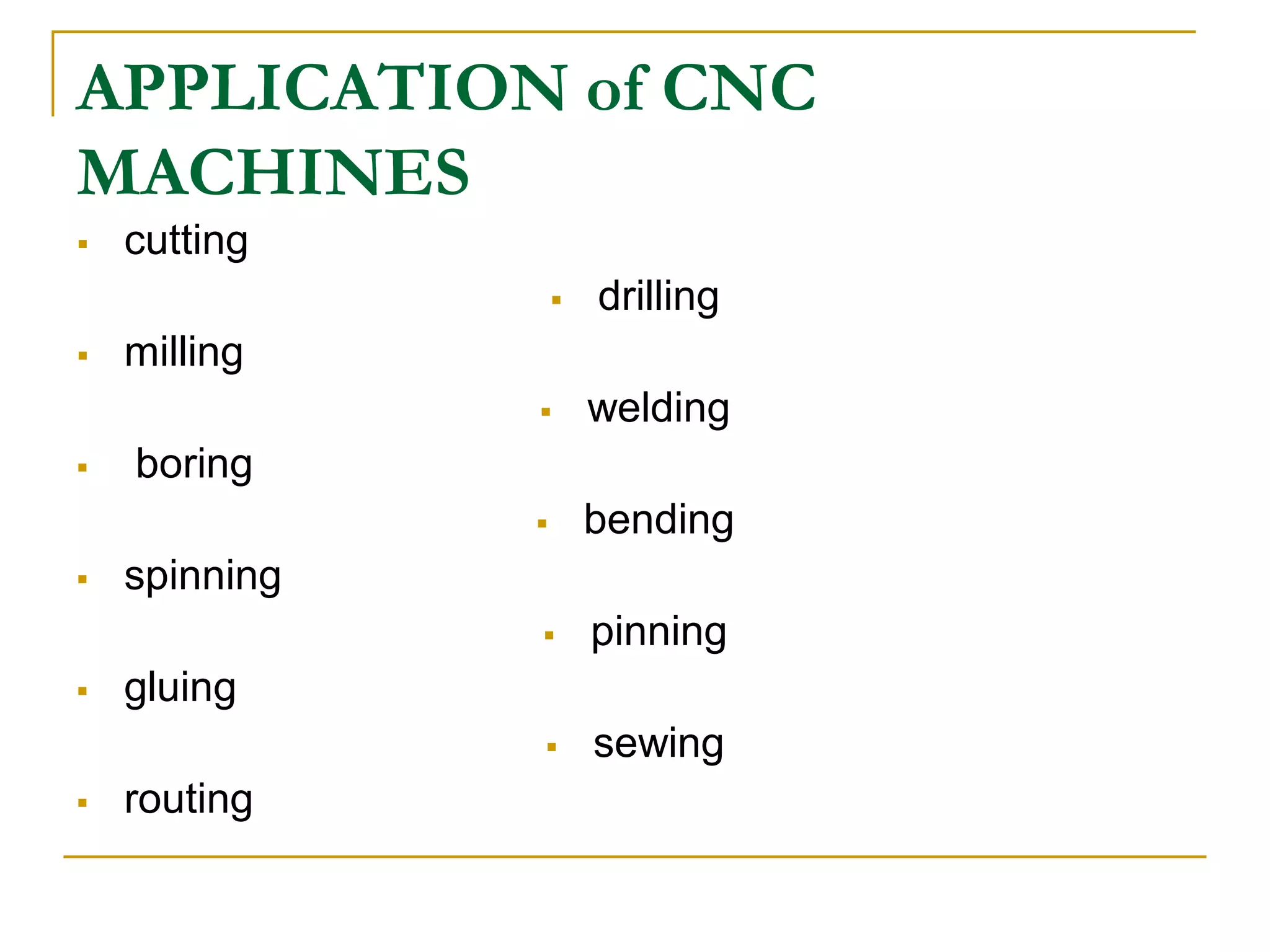 APPLICATION of CNC 
MACHINES 
 cutting 
 drilling 
 milling 
 welding 
 boring 
 bending 
 spinning 
 pinning 
 gluing 
 sewing 
 routing 
 