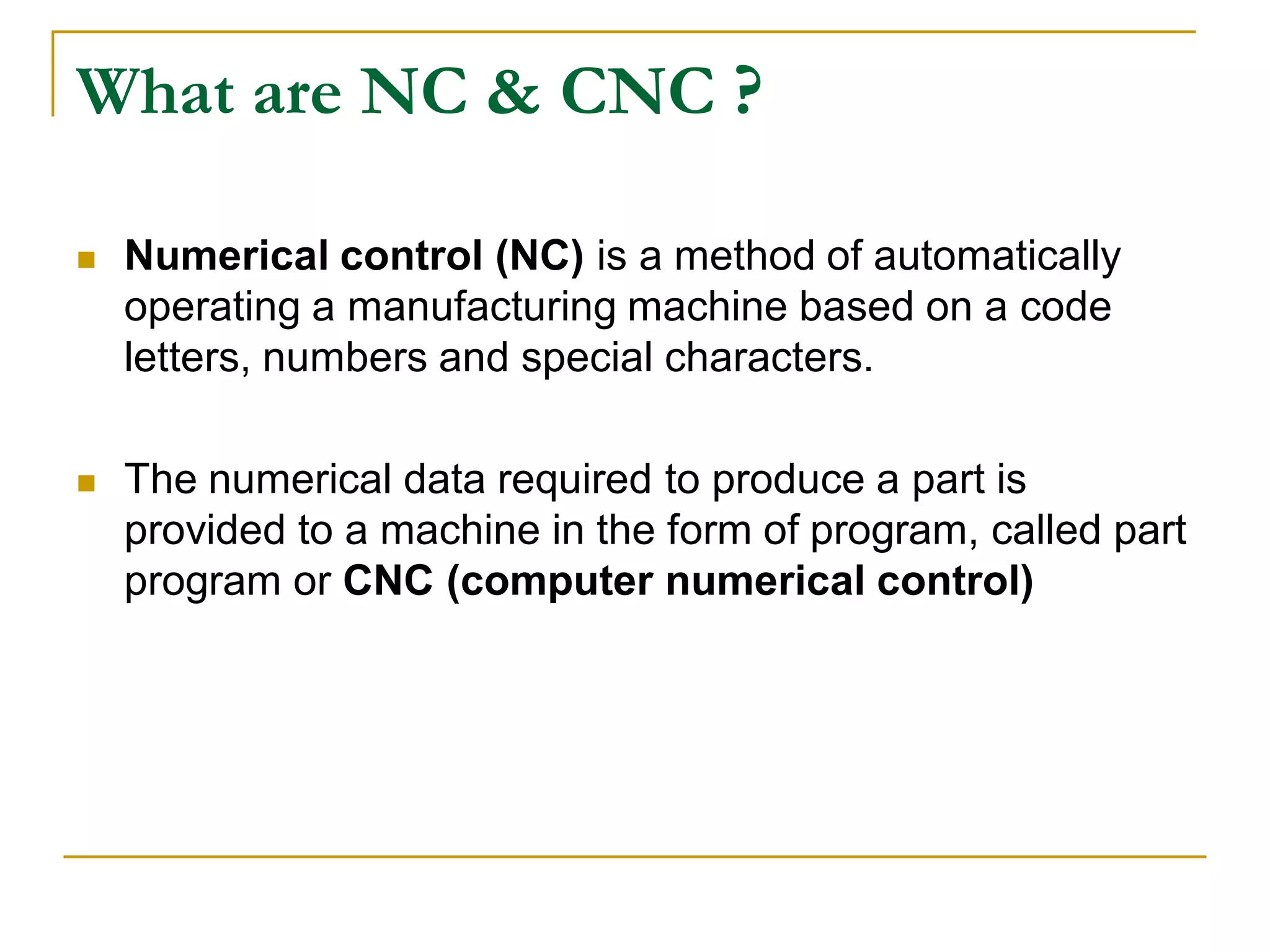 What are NC & CNC ? 
 Numerical control (NC) is a method of automatically 
operating a manufacturing machine based on a code 
letters, numbers and special characters. 
 The numerical data required to produce a part is 
provided to a machine in the form of program, called part 
program or CNC (computer numerical control) 
 