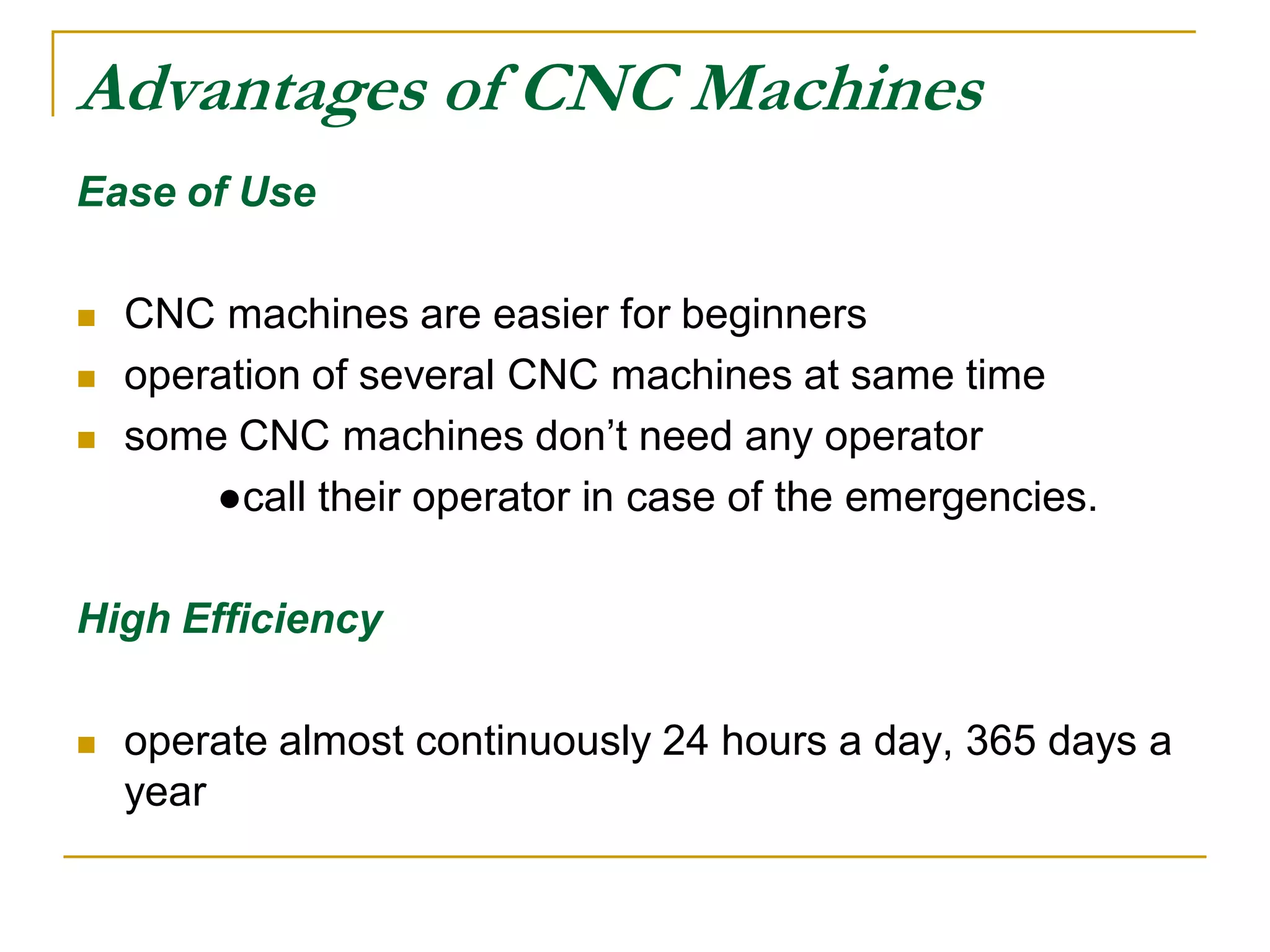Advantages of CNC Machines 
Ease of Use 
 CNC machines are easier for beginners 
 operation of several CNC machines at same time 
 some CNC machines don’t need any operator 
●call their operator in case of the emergencies. 
High Efficiency 
 operate almost continuously 24 hours a day, 365 days a 
year 
 