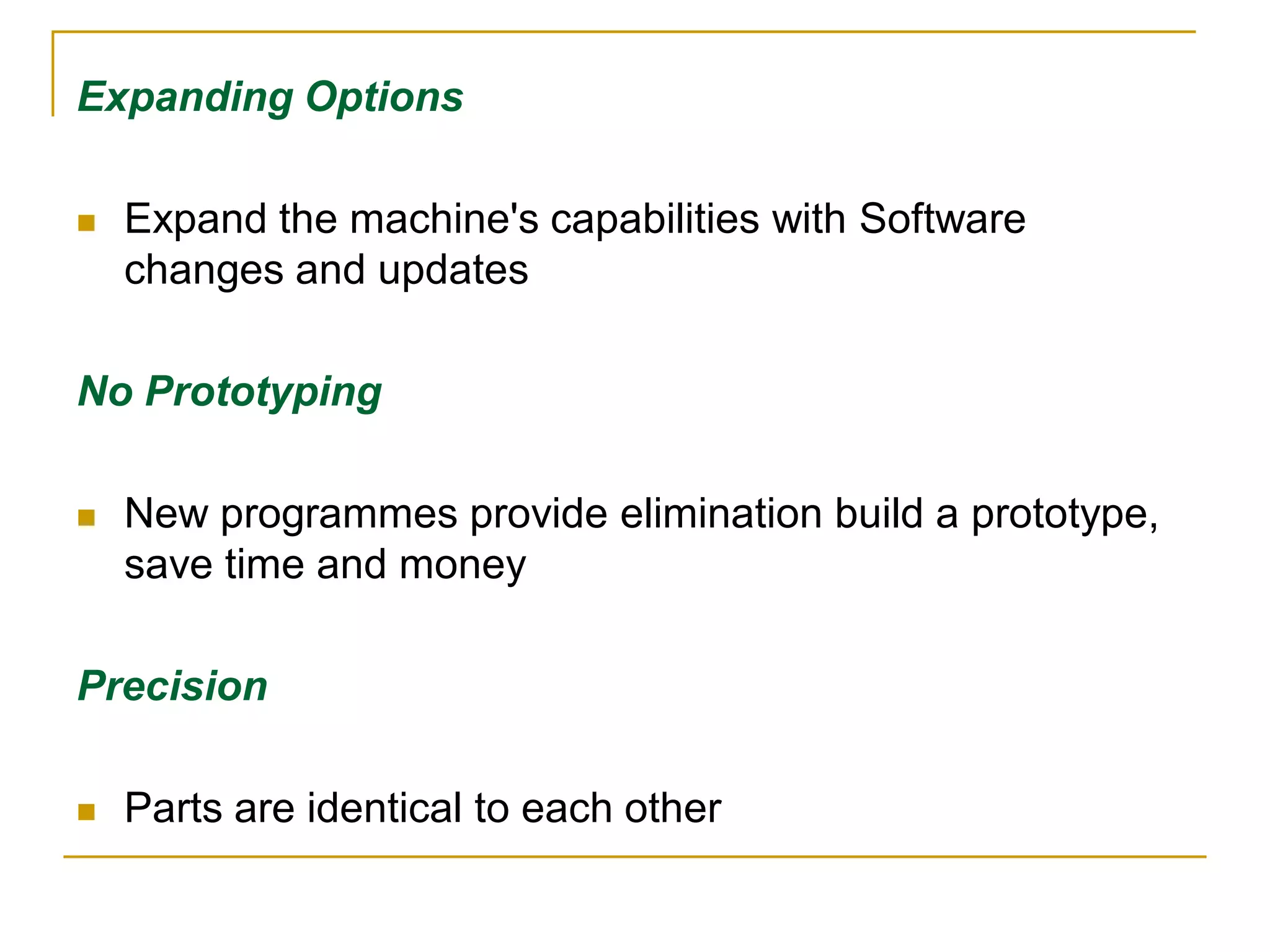 Expanding Options 
 Expand the machine's capabilities with Software 
changes and updates 
No Prototyping 
 New programmes provide elimination build a prototype, 
save time and money 
Precision 
 Parts are identical to each other 
 