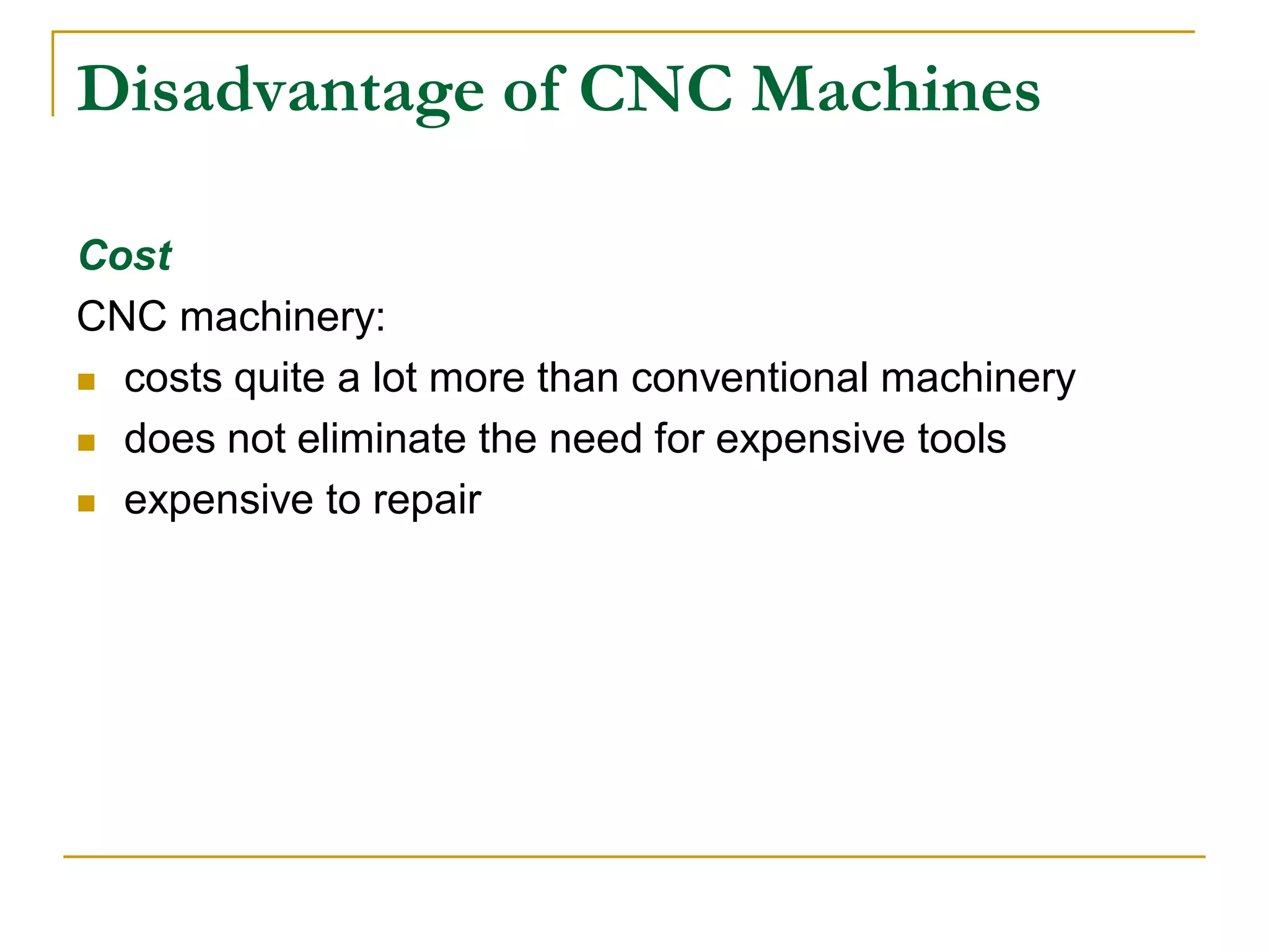 Disadvantage of CNC Machines 
Cost 
CNC machinery: 
 costs quite a lot more than conventional machinery 
 does not eliminate the need for expensive tools 
 expensive to repair 
 