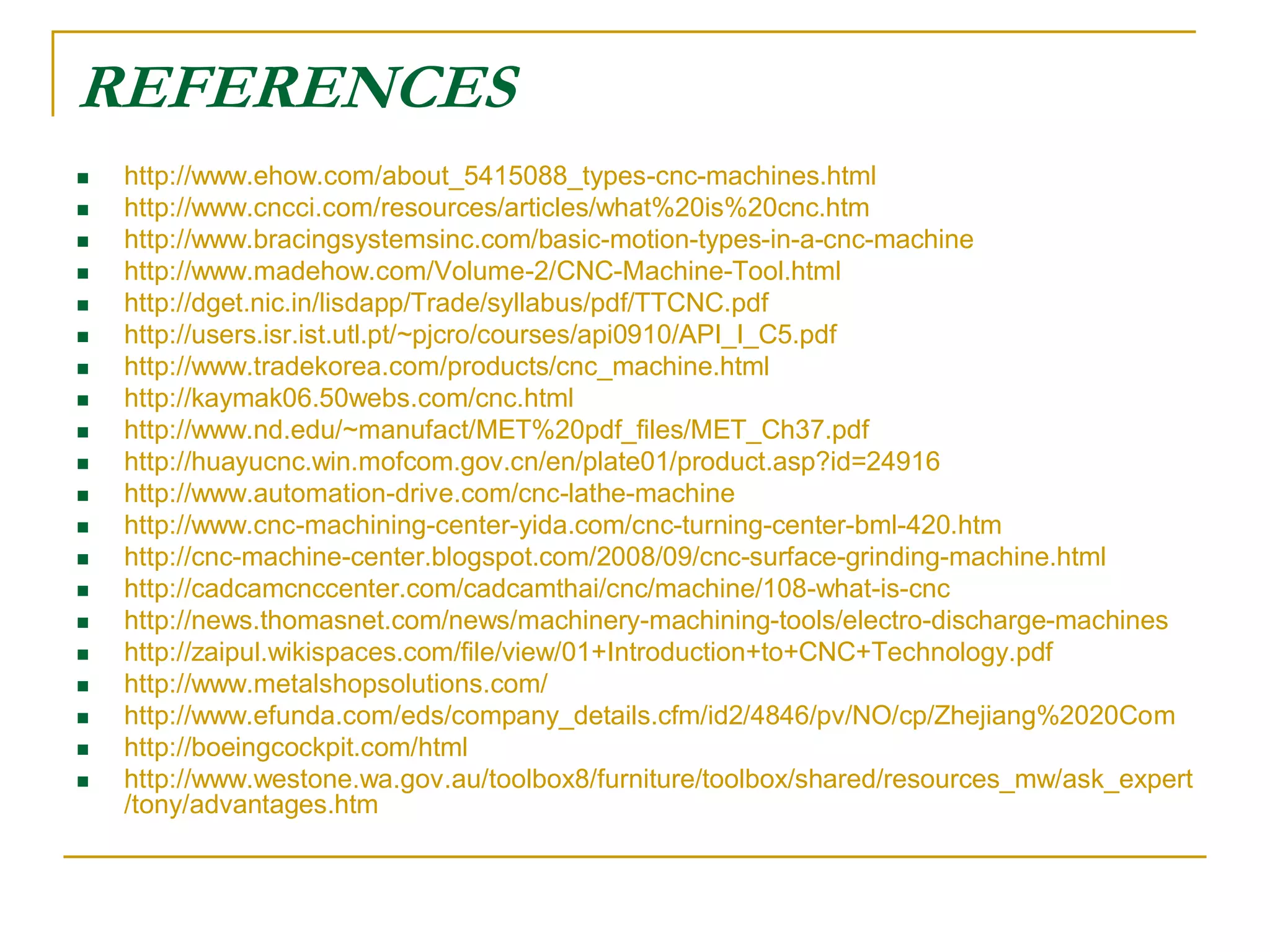 REFERENCES 
 http://www.ehow.com/about_5415088_types-cnc-machines.html 
 http://www.cncci.com/resources/articles/what%20is%20cnc.htm 
 http://www.bracingsystemsinc.com/basic-motion-types-in-a-cnc-machine 
 http://www.madehow.com/Volume-2/CNC-Machine-Tool.html 
 http://dget.nic.in/lisdapp/Trade/syllabus/pdf/TTCNC.pdf 
 http://users.isr.ist.utl.pt/~pjcro/courses/api0910/API_I_C5.pdf 
 http://www.tradekorea.com/products/cnc_machine.html 
 http://kaymak06.50webs.com/cnc.html 
 http://www.nd.edu/~manufact/MET%20pdf_files/MET_Ch37.pdf 
 http://huayucnc.win.mofcom.gov.cn/en/plate01/product.asp?id=24916 
 http://www.automation-drive.com/cnc-lathe-machine 
 http://www.cnc-machining-center-yida.com/cnc-turning-center-bml-420.htm 
 http://cnc-machine-center.blogspot.com/2008/09/cnc-surface-grinding-machine.html 
 http://cadcamcnccenter.com/cadcamthai/cnc/machine/108-what-is-cnc 
 http://news.thomasnet.com/news/machinery-machining-tools/electro-discharge-machines 
 http://zaipul.wikispaces.com/file/view/01+Introduction+to+CNC+Technology.pdf 
 http://www.metalshopsolutions.com/ 
 http://www.efunda.com/eds/company_details.cfm/id2/4846/pv/NO/cp/Zhejiang%2020Com 
 http://boeingcockpit.com/html 
 http://www.westone.wa.gov.au/toolbox8/furniture/toolbox/shared/resources_mw/ask_expert 
/tony/advantages.htm 
