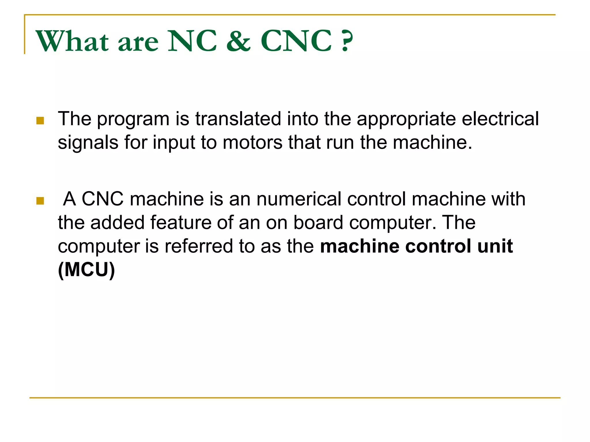 What are NC & CNC ? 
 The program is translated into the appropriate electrical 
signals for input to motors that run the machine. 
 A CNC machine is an numerical control machine with 
the added feature of an on board computer. The 
computer is referred to as the machine control unit 
(MCU) 
 