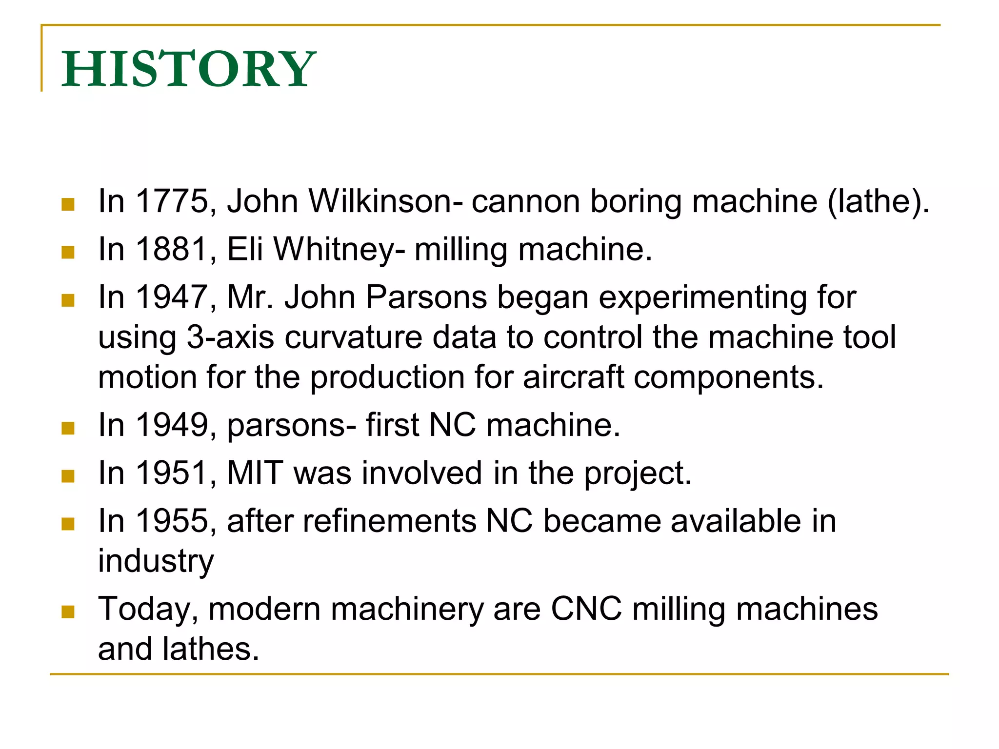 HISTORY 
 In 1775, John Wilkinson- cannon boring machine (lathe). 
 In 1881, Eli Whitney- milling machine. 
 In 1947, Mr. John Parsons began experimenting for 
using 3-axis curvature data to control the machine tool 
motion for the production for aircraft components. 
 In 1949, parsons- first NC machine. 
 In 1951, MIT was involved in the project. 
 In 1955, after refinements NC became available in 
industry 
 Today, modern machinery are CNC milling machines 
and lathes. 
 