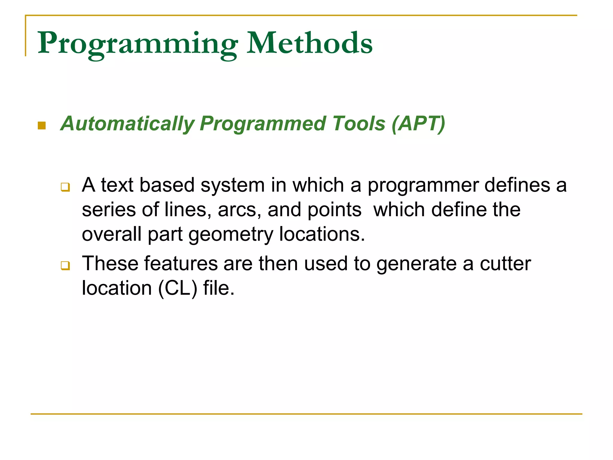 Programming Methods 
 Automatically Programmed Tools (APT) 
 A text based system in which a programmer defines a 
series of lines, arcs, and points which define the 
overall part geometry locations. 
 These features are then used to generate a cutter 
location (CL) file. 
 