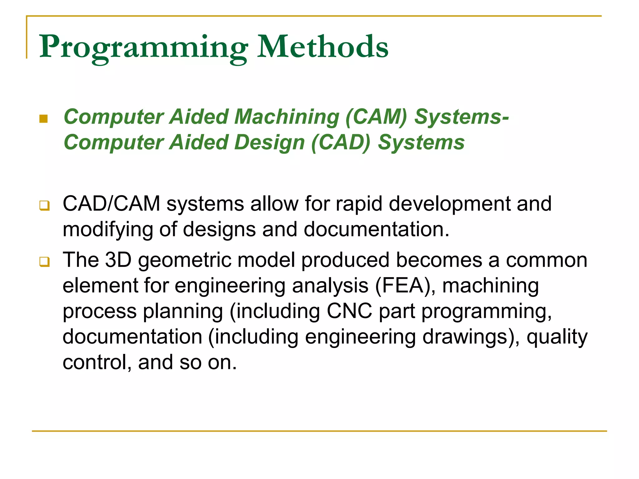 Programming Methods 
 Computer Aided Machining (CAM) Systems- 
Computer Aided Design (CAD) Systems 
 CAD/CAM systems allow for rapid development and 
modifying of designs and documentation. 
 The 3D geometric model produced becomes a common 
element for engineering analysis (FEA), machining 
process planning (including CNC part programming, 
documentation (including engineering drawings), quality 
control, and so on. 
 
