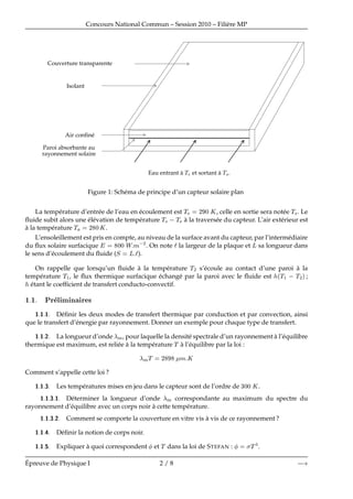 Concours National Commun – Session 2010 – Fili`ere MP
Couverture transparente
Isolant
Eau entrant `a Ì et sortant `a Ì×.
Air conﬁn´e
Paroi absorbante au
rayonnement solaire
Figure 1: Sch´ema de principe d’un capteur solaire plan
La temp´erature d’entr´ee de l’eau en ´ecoulement est Ì ¾ ¼ Ã, celle en sortie sera not´ee Ì×. Le
ﬂuide subit alors une ´el´evation de temp´erature Ì×  Ì `a la travers´ee du capteur. L’air ext´erieur est
`a la temp´erature Ì ¾ ¼Ã.
L’ensoleillement est pris en compte, au niveau de la surface avant du capteur, par l’interm´ediaire
du ﬂux solaire surfacique ¼¼ Ï Ñ ¾
. On note la largeur de la plaque et Ä sa longueur dans
le sens d’´ecoulement du ﬂuide (Ë Ä ).
On rappelle que lorsqu’un ﬂuide `a la temp´erature Ì¾ s’´ecoule au contact d’une paroi `a la
temp´erature Ì½, le ﬂux thermique surfacique ´echang´e par la paroi avec le ﬂuide est ´Ì½   Ì¾µ;
´etant le coefﬁcient de transfert conducto-convectif.
½ ½ ÈÖ Ð Ñ Ò Ö ×
½ ½ ½ D´eﬁnir les deux modes de transfert thermique par conduction et par convection, ainsi
que le transfert d’´energie par rayonnement. Donner un exemple pour chaque type de transfert.
½ ½ ¾ La longueur d’onde Ñ, pour laquelle la densit´e spectrale d’un rayonnement `a l’´equilibre
thermique est maximum, est reli´ee `a la temp´erature Ì `a l’´equilibre par la loi :
ÑÌ ¾ Ñ Ã
Comment s’appelle cette loi ?
½ ½ ¿ Les temp´eratures mises en jeu dans le capteur sont de l’ordre de ¿¼¼ Ã.
½ ½ ¿ ½ D´eterminer la longueur d’onde Ñ correspondante au maximum du spectre du
rayonnement d’´equilibre avec un corps noir `a cette temp´erature.
½ ½ ¿ ¾ Comment se comporte la couverture en vitre vis `a vis de ce rayonnement ?
½ ½ D´eﬁnir la notion de corps noir.
½ ½ Expliquer `a quoi correspondent et Ì dans la loi de STEFAN : Ì .
´Epreuve de Physique I 2 / 8  
 