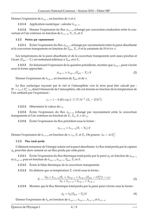 Concours National Commun – Session 2010 – Fili`ere MP
Donner l’expression de 
 Ô 
 en fonction de et .
½ ¿ ½ Application num´erique : calculer 
 Ô 
.
½ ¿ ½ Donner l’expression du ﬂux 
 
  ´echang´e par convection-conduction entre la cou-
verture et l’air ext´erieur en fonction de 
 
  , Ì
, Ì et Ë.
½ ¿ ¾ È ÖØ × Ô Ö Ö ÝÓÒÒ Ñ ÒØ
½ ¿ ¾ ½ ´Ecrire l’expression du ﬂux Ö Ô 
 ´echang´e par rayonnement entre la paroi absorbante
et la couverture transparente en fonction de ÌÔÑ, Ì
, Ë et la constante de STEFAN .
Les temp´eratures de la paroi absorbante et de la couverture transparente sont assez proches et
l’´ecart ´ÌÔÑ  Ì
µ est nettement inf´erieur `a ÌÔÑ et `a Ì
.
½ ¿ ¾ ¾ En lin´earisant l’expression de la question pr´ec´edente, montrer que Ö Ô 
 peut s’´ecrire
sous la forme approch´ee :
Ö Ô 
 ³ Ö Ô 
´ÌÔÑ  Ì
µ Ë (2)
Donner l’expression de Ö Ô 
 en fonction de ÌÔÑ et de .
Le ﬂux surfacique rayonn´e par le ciel et l’atmosph`ere vers la terre peut ˆetre calcul´e par :
Ï ¯ Ì ; ¯ ´etant l’´emissivit´e de l’atmosph`ere, elle est donn´ee en fonction de la temp´erature de
l’air ambiant par l’expression :
¯ ½  ¼ ¾ ½ ÜÔ
 
  ½¼  ´Ì  ¾ ¿µ¾
¡
½ ¿ ¾ ¿ D´eterminer la valeur de ¯ .
½ ¿ ¾ ´Ecrire l’expression du ﬂux Ö 
  ´echang´e par rayonnement entre la couverture
transparente et l’air ext´erieur en fonction de Ì
, Ì , Ë, et ¯ .
½ ¿ ¾ ´Ecrire l’expression du ﬂux pr´ec´edent sous la forme :
Ö 
  ³ Ö 
  ´Ì
  Ì µ Ë
Donner l’expression de Ö 
  en fonction de , ¯ , Ì
 et Ì . On posera : ¼ Ì ¿
.
½ ¿ ¿ ÐÙÜ ØÓØ Ð Ô Ö Ù
L’´el´ement extracteur de l’´energie solaire est la paroi absorbante. Le ﬂux total perdu par le capteur
Ô peut ˆetre alors ramen´e en un ﬂux perdu par cette paroi.
½ ¿ ¿ ½ ´Ecrire l’expression du ﬂux thermique total perdu par la paroi Ô en fonction de 
 Ô 
et Ö Ô 
, puis en fonction de 
 Ô 
, Ö Ô 
, ÌÔÑ, Ì
 et Ë.
½ ¿ ¿ ¾ ´Ecrire le bilan thermique de la couverture transparente.
½ ¿ ¿ ¿ En d´eduire que sa temp´erature Ì
 s’´ecrit sous la forme :
Ì
´ ¼ · 
 
  µÌ · ´ Ö Ô 
 · 
 Ô 
µÌÔÑ   Ì ´½  ¯ µ
¼ · 
 
  · Ö Ô 
 · 
 Ô 
(3)
½ ¿ ¿ Montrer que le ﬂux thermique total perdu par la paroi peut s’´ecrire sous la forme :
Ô Ô´ÌÔÑ  Ì µË (4)
Donner l’expression de Ô en fonction de 
 Ô 
 , Ö Ô 
 , 
 
  et Ö 
  .
´Epreuve de Physique I 4 / 8  
 