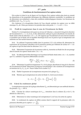 Concours National Commun – Session 2010 – Fili`ere MP
2`eme
partie
Conditions de fonctionnement d’un capteur solaire
On se place ici dans le cas de ﬁgure o`u l’on dispose d’un capteur solaire plan dont on connaˆıt
les dimensions et les propri´et´es thermiques des diff´erents ´el´ements constitutifs. Le probl`eme est
de d´eterminer son rendement dans des conditions m´et´eorologiques donn´ees. Les inconnues du
probl`eme sont : ÌÔÑ, Ì
, Ô et .
On s’int´eresse `a la r´ecup´eration directe de l’eau chaude sanitaire du capteur avec un d´ebit
massique Ñ de litres par minute et on prendra dans cette partie : ½ Ñ et Ä ½¼ Ñ.
¾ ½ ÈÖÓ¬Ð Ø ÑÔ Ö ØÙÖ Ò× Ð × Ò× Ð³ 
ÓÙÐ Ñ ÒØ Ù ­Ù
Notons Ì ´Üµ la temp´erature de la paroi au niveau de l’abscisse Ü, mesur´ee le long de la direction
de l’´ecoulement (¼ Ü Ä), et Ù le ﬂux ´el´ementaire c´ed´e par la paroi absorbante `a la tranche de
ﬂuide situ´ee entre les abscisses Ü et Ü · Ü. On suppose que l’´ecoulement est assez lent de mani`ere
`a consid´erer que le ﬂuide soit en ´equilibre thermique local avec la paroi et que sa temp´erature soit
uniforme sur une section transversale.
¾ ½ ½ En utilisant l’expression ´etablie dans la question 1 2 2 et la relation (4), d´eterminer les
expressions de la puissance absorb´ee et de la puissance perdue par l’´el´ement de surface Ë Ü
du capteur et qui est situ´e entre les abscisses Ü et Ü · Ü.
¾ ½ ¾ D´eterminer l’expression de la puissance utile Ù transmise au ﬂuide lors de son passage
dans la tranche du capteur situ´ee entre Ü et Ü · Ü.
¾ ½ ¿ En effectuant le bilan thermique sur la portion de ﬂuide situ´ee entre Ü et Ü · Ü, montrer
que Ì ´Üµ satisfait `a l’´equation diff´erentielle suivante :
Ì ´Üµ
Ü
· Ô
Ñ Ñ
´Ì ´Üµ  Ì µ
Ñ Ñ
(5)
¾ ½ D´eterminer le proﬁl de temp´erature Ì ´Üµ de la plaque absorbante le long de la direction
de l’´ecoulement du ﬂuide. D´eterminer la longueur caract´eristique Æ des variations de la temp´erature
en fonction de Ñ, Ñ, Ô et . Tracer l’allure de la courbe Ì ´Üµ.
¾ ½ ´Etablir l’expression de la temp´erature moyenne de la plaque ÌÔÑ.
¾ ½ Montrer que la temp´erature de sortie du ﬂuide Ì× s’´ecrit sous la forme :
Ì× Ì ·
Ô
· Ì  Ì  
Ô
ÜÔ  Ä
Æ
(6)
¾ ¾ Ð
ÙÐ Ù Ö Ò Ñ ÒØ ÐÓ Ð
La temp´erature moyenne de la plaque absorbante ÌÔÑ est d´etermin´ee par une m´ethode it´erative.
On prendra : ÌÔÑ ¿¼¼ Ã.
¾ ¾ ½ Calculer les valeurs num´eriques de Ö Ô 
 introduite dans la relation (2), et de Ì
. En
d´eduire la valeur de Ô.
¾ ¾ ¾ D´eterminer la valeur num´erique de la temp´erature Ì× de l’eau `a la sortie du capteur.
¾ ¾ ¿ Le rendement du capteur est d´eﬁni comme ´etant le rapport de la puissance utile `a la
puissance absorb´ee par le capteur :
Ù
Ë
.
´Epreuve de Physique I 5 / 8 Tournez la page S.V.P.
 